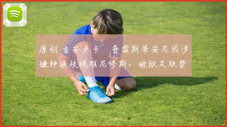 原创 吉安卢卡・普雷斯蒂安尼因涉嫌种族歧视维尼修斯，被欧足联禁赛