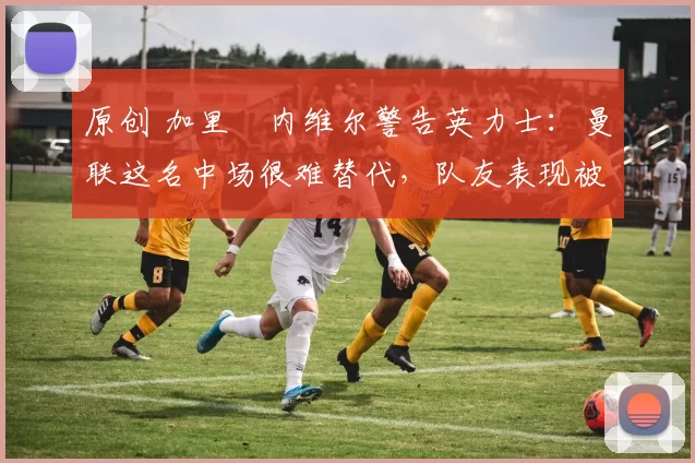 原创 加里・内维尔警告英力士:曼联这名中场很难替代,队友表现被赞 “离谱”