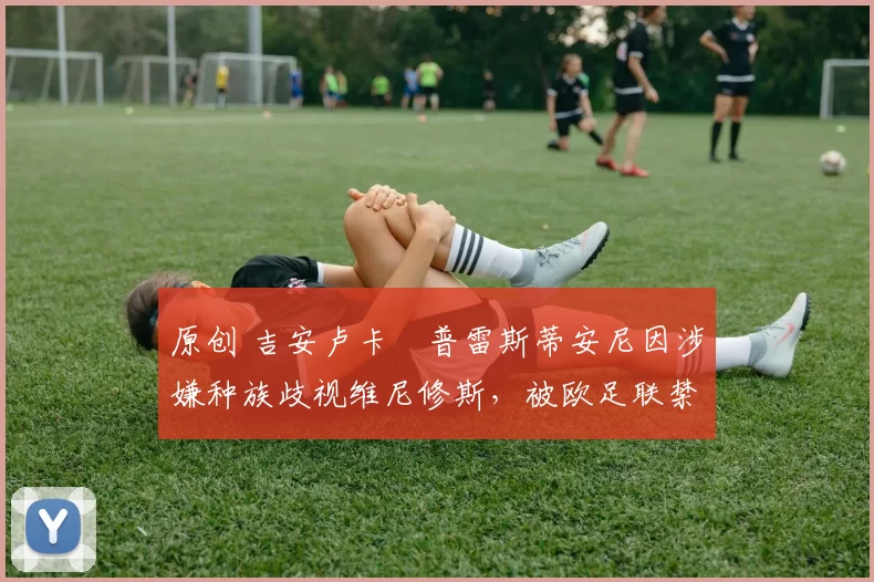 原创 吉安卢卡・普雷斯蒂安尼因涉嫌种族歧视维尼修斯，被欧足联禁赛