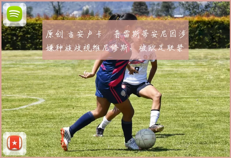 原创 吉安卢卡・普雷斯蒂安尼因涉嫌种族歧视维尼修斯,被欧足联禁赛