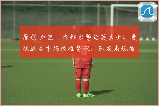 原创 加里・内维尔警告英力士：曼联这名中场很难替代，队友表现被赞 “离谱”