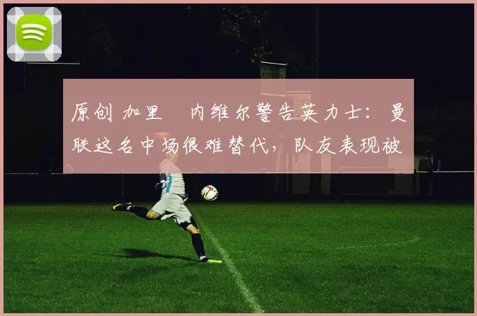 原创 加里・内维尔警告英力士：曼联这名中场很难替代，队友表现被赞 “离谱”