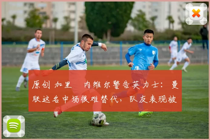 原创 加里・内维尔警告英力士：曼联这名中场很难替代，队友表现被赞 “离谱”