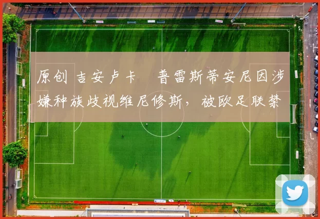 原创 吉安卢卡・普雷斯蒂安尼因涉嫌种族歧视维尼修斯，被欧足联禁赛