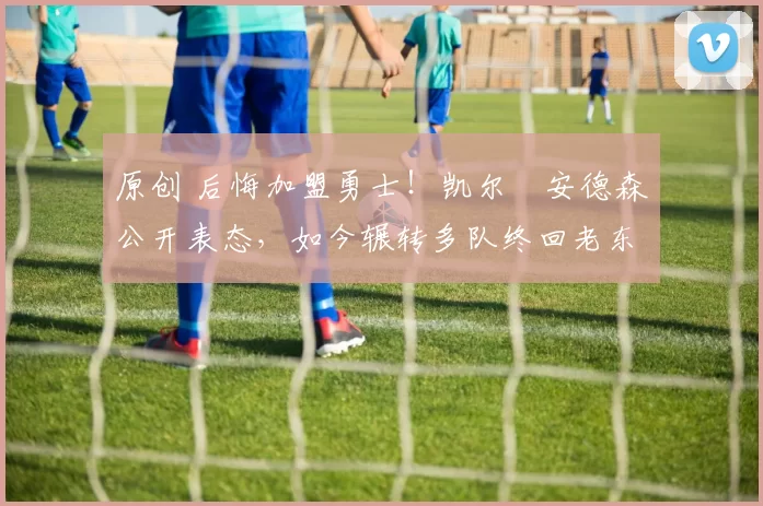 原创 后悔加盟勇士！凯尔・安德森公开表态，如今辗转多队终回老东家