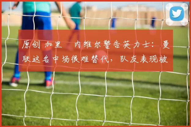 原创 加里・内维尔警告英力士:曼联这名中场很难替代,队友表现被赞 “离谱”