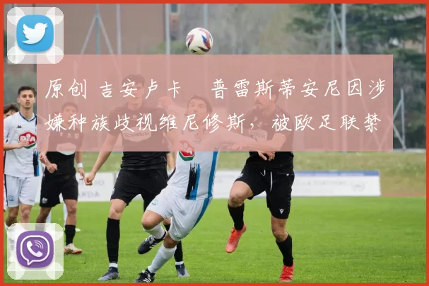 原创 吉安卢卡・普雷斯蒂安尼因涉嫌种族歧视维尼修斯，被欧足联禁赛