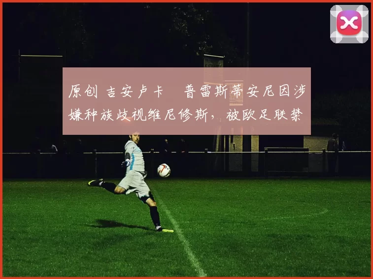 原创 吉安卢卡・普雷斯蒂安尼因涉嫌种族歧视维尼修斯，被欧足联禁赛