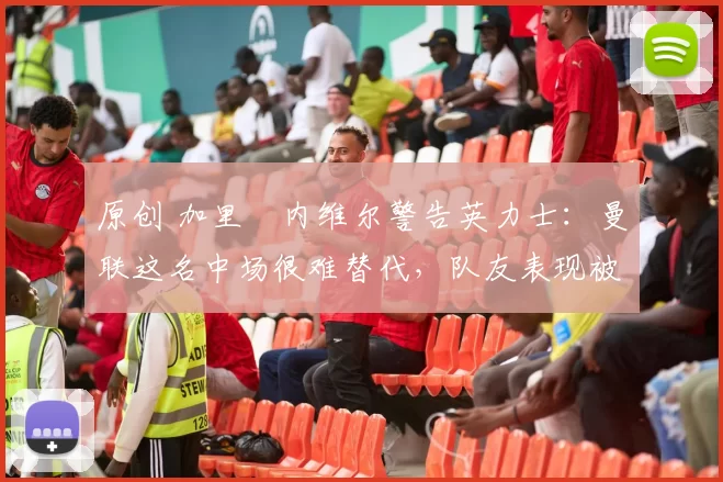 原创 加里・内维尔警告英力士：曼联这名中场很难替代，队友表现被赞 “离谱”