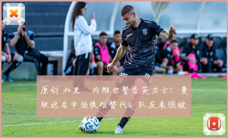 原创 加里・内维尔警告英力士：曼联这名中场很难替代，队友表现被赞 “离谱”