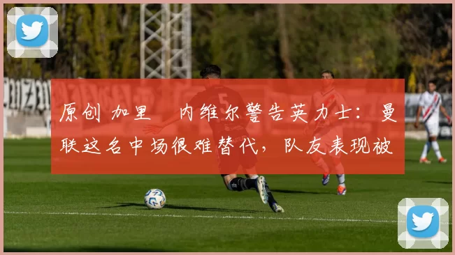 原创 加里・内维尔警告英力士：曼联这名中场很难替代，队友表现被赞 “离谱”