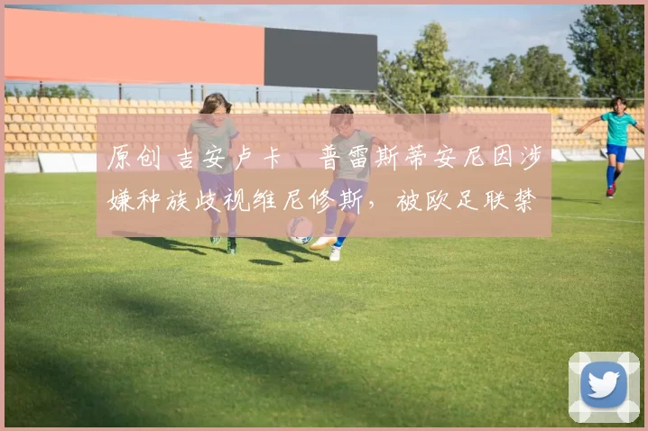 原创 吉安卢卡・普雷斯蒂安尼因涉嫌种族歧视维尼修斯,被欧足联禁赛