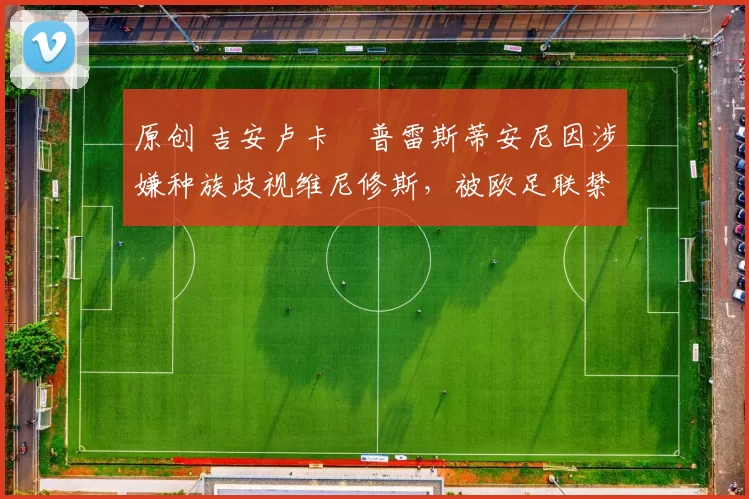 原创 吉安卢卡・普雷斯蒂安尼因涉嫌种族歧视维尼修斯，被欧足联禁赛