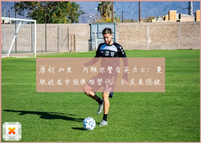 原创 加里・内维尔警告英力士:曼联这名中场很难替代,队友表现被赞 “离谱”
