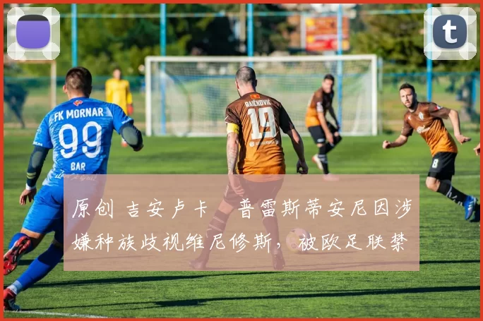 原创 吉安卢卡・普雷斯蒂安尼因涉嫌种族歧视维尼修斯,被欧足联禁赛