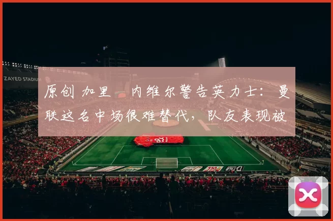 原创 加里・内维尔警告英力士：曼联这名中场很难替代，队友表现被赞 “离谱”