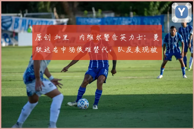 原创 加里・内维尔警告英力士：曼联这名中场很难替代，队友表现被赞 “离谱”