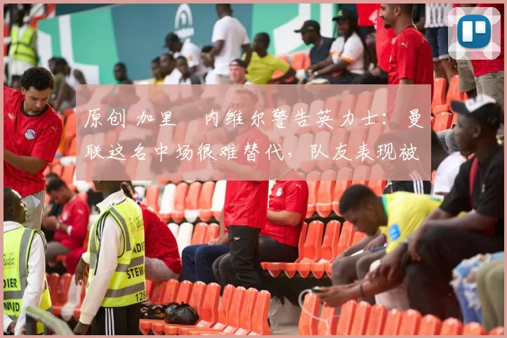 原创 加里・内维尔警告英力士:曼联这名中场很难替代,队友表现被赞 “离谱”