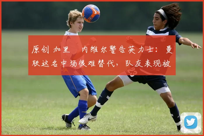 原创 加里・内维尔警告英力士：曼联这名中场很难替代，队友表现被赞 “离谱”