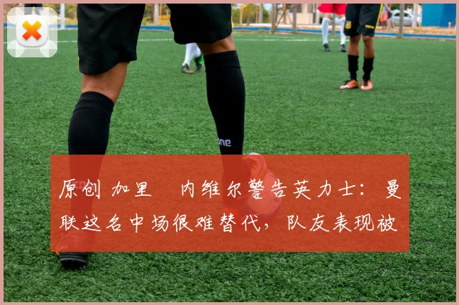 原创 加里・内维尔警告英力士：曼联这名中场很难替代，队友表现被赞 “离谱”