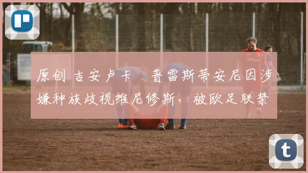 原创 吉安卢卡・普雷斯蒂安尼因涉嫌种族歧视维尼修斯，被欧足联禁赛