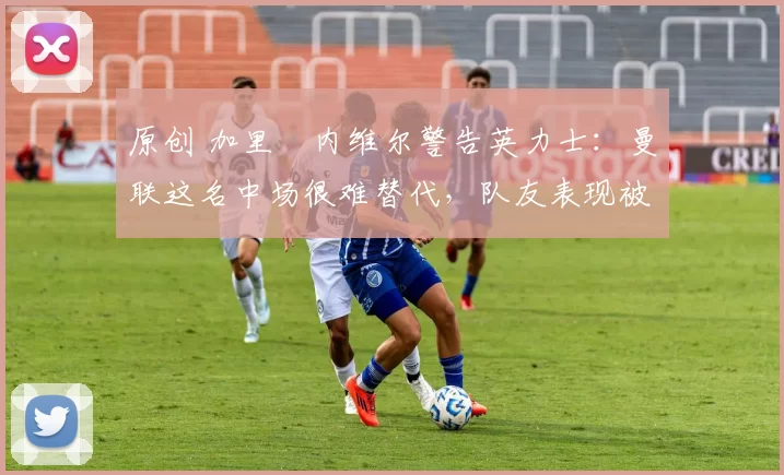 原创 加里・内维尔警告英力士：曼联这名中场很难替代，队友表现被赞 “离谱”