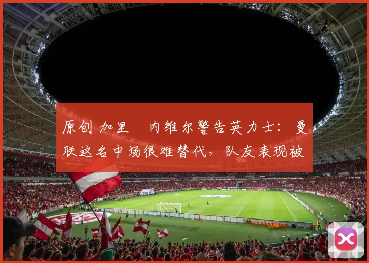 原创 加里・内维尔警告英力士：曼联这名中场很难替代，队友表现被赞 “离谱”