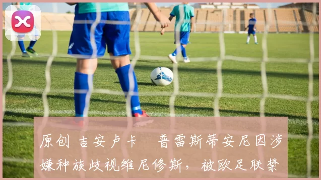 原创 吉安卢卡・普雷斯蒂安尼因涉嫌种族歧视维尼修斯，被欧足联禁赛