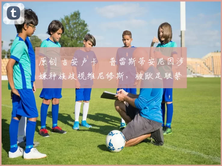 原创 吉安卢卡・普雷斯蒂安尼因涉嫌种族歧视维尼修斯，被欧足联禁赛