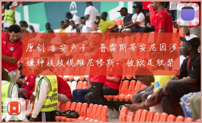 原创 吉安卢卡・普雷斯蒂安尼因涉嫌种族歧视维尼修斯，被欧足联禁赛