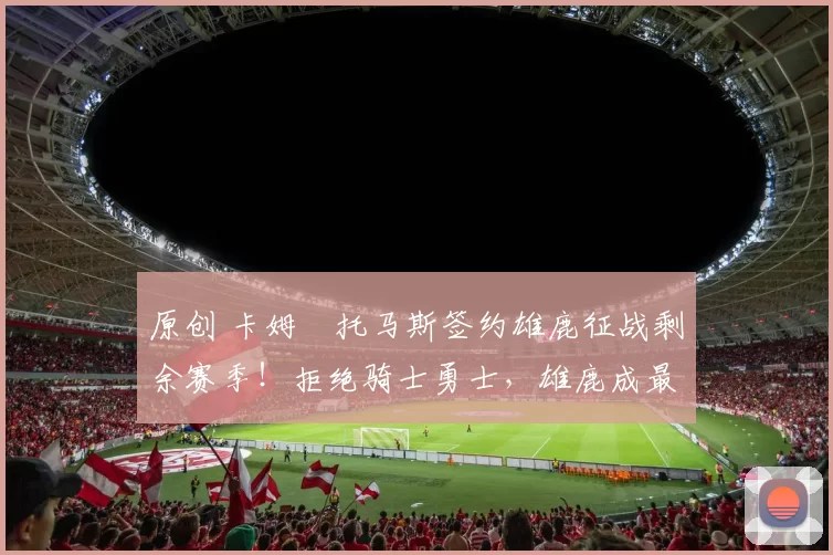 原创 卡姆・托马斯签约雄鹿征战剩余赛季！拒绝骑士勇士，雄鹿成最优选