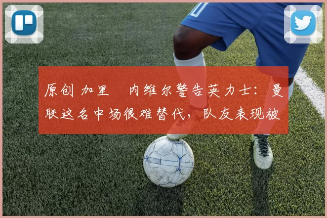 原创 加里・内维尔警告英力士：曼联这名中场很难替代，队友表现被赞 “离谱”