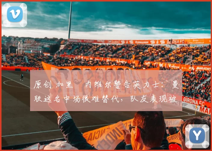 原创 加里・内维尔警告英力士：曼联这名中场很难替代，队友表现被赞 “离谱”