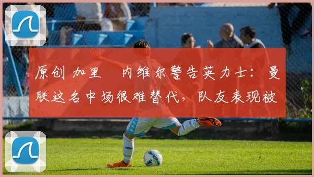 原创 加里・内维尔警告英力士:曼联这名中场很难替代,队友表现被赞 “离谱”