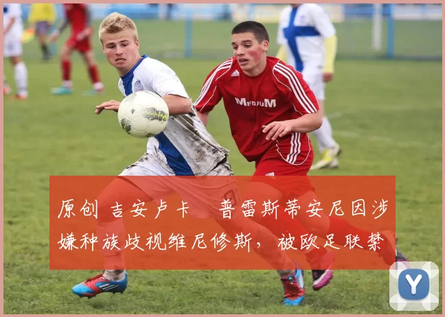 原创 吉安卢卡・普雷斯蒂安尼因涉嫌种族歧视维尼修斯，被欧足联禁赛