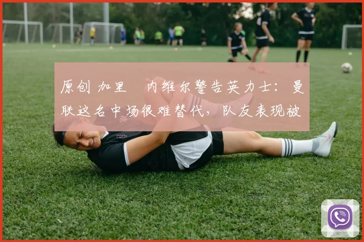 原创 加里・内维尔警告英力士：曼联这名中场很难替代，队友表现被赞 “离谱”