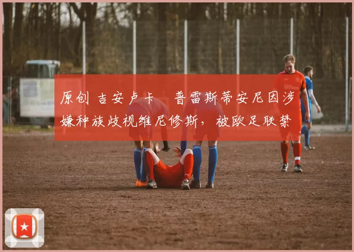 原创 吉安卢卡・普雷斯蒂安尼因涉嫌种族歧视维尼修斯，被欧足联禁赛