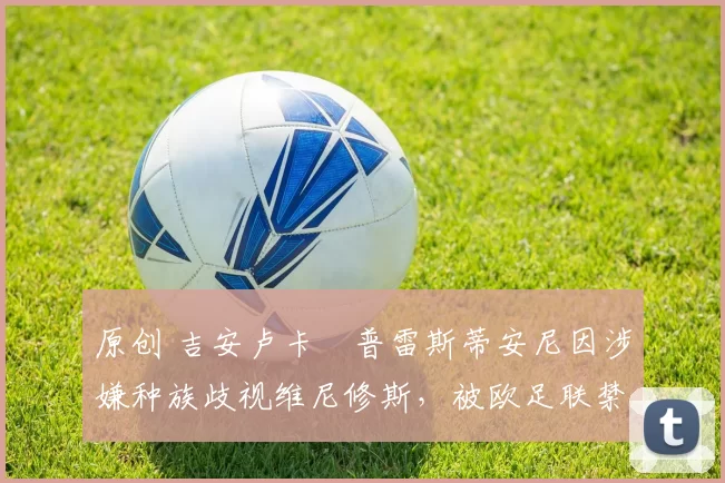 原创 吉安卢卡・普雷斯蒂安尼因涉嫌种族歧视维尼修斯，被欧足联禁赛