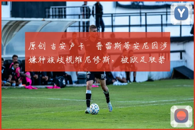 原创 吉安卢卡・普雷斯蒂安尼因涉嫌种族歧视维尼修斯，被欧足联禁赛