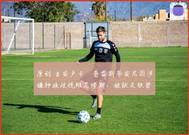 原创 吉安卢卡・普雷斯蒂安尼因涉嫌种族歧视维尼修斯，被欧足联禁赛