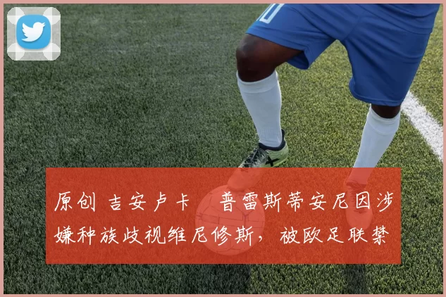 原创 吉安卢卡・普雷斯蒂安尼因涉嫌种族歧视维尼修斯，被欧足联禁赛