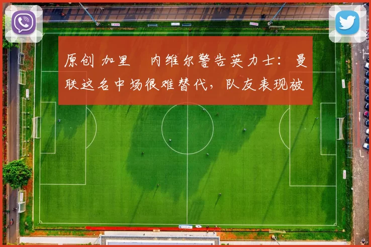 原创 加里・内维尔警告英力士：曼联这名中场很难替代，队友表现被赞 “离谱”