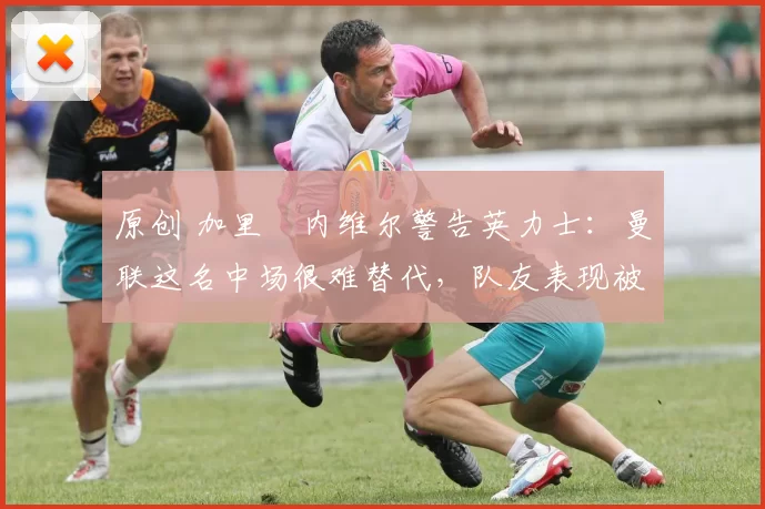 原创 加里・内维尔警告英力士：曼联这名中场很难替代，队友表现被赞 “离谱”