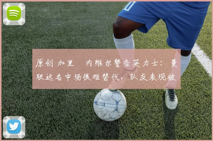 原创 加里・内维尔警告英力士：曼联这名中场很难替代，队友表现被赞 “离谱”