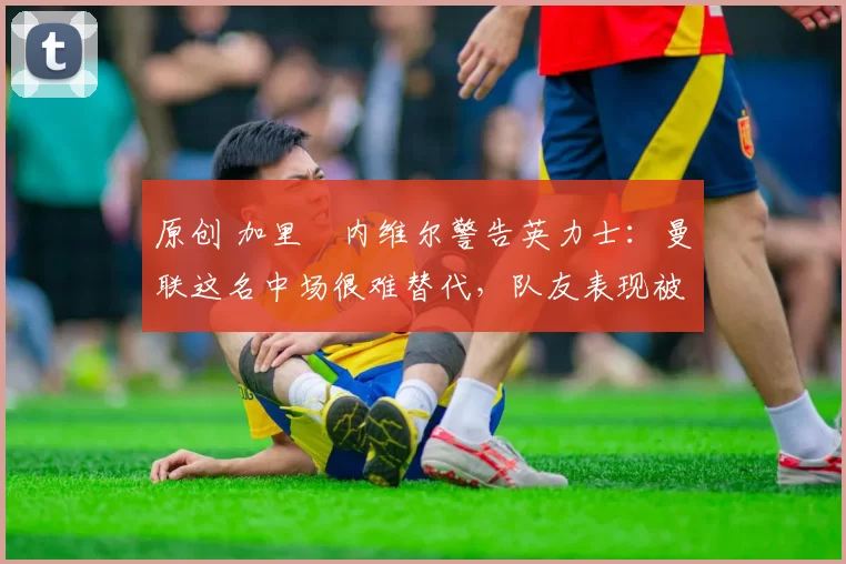 原创 加里・内维尔警告英力士：曼联这名中场很难替代，队友表现被赞 “离谱”