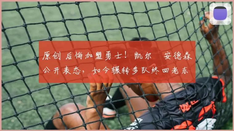 原创 后悔加盟勇士！凯尔・安德森公开表态，如今辗转多队终回老东家