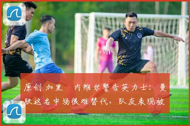 原创 加里・内维尔警告英力士：曼联这名中场很难替代，队友表现被赞 “离谱”
