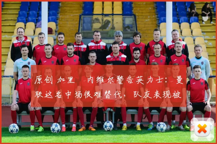 原创 加里・内维尔警告英力士：曼联这名中场很难替代，队友表现被赞 “离谱”