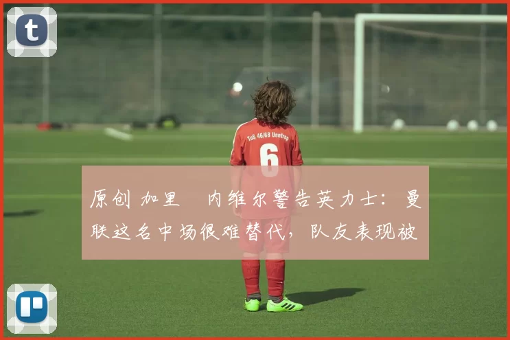 原创 加里・内维尔警告英力士：曼联这名中场很难替代，队友表现被赞 “离谱”