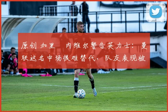 原创 加里・内维尔警告英力士:曼联这名中场很难替代,队友表现被赞 “离谱”